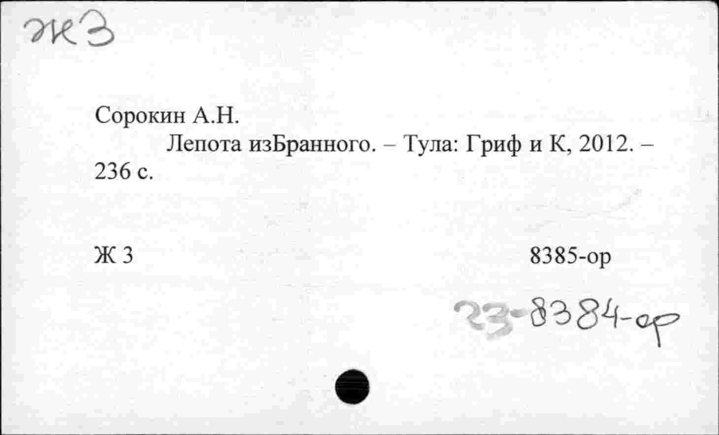 ﻿Сорокин A.H.
Лепота изБранного. - Тула: Гриф и К, 2012. -236 с.
ЖЗ
8385-ор